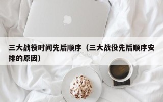 三大战役时间先后顺序（三大战役先后顺序安排的原因）