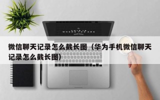 微信聊天记录怎么截长图（华为手机微信聊天记录怎么截长图）