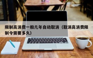 限制高消费一般几年自动取消（取消高消费限制令需要多久）