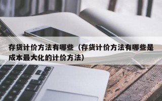 存货计价方法有哪些（存货计价方法有哪些是成本最大化的计价方法）