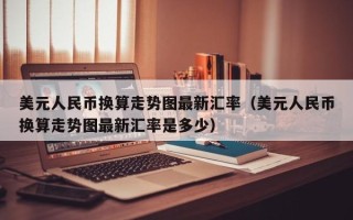 美元人民币换算走势图最新汇率（美元人民币换算走势图最新汇率是多少）