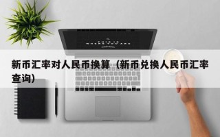 新币汇率对人民币换算（新币兑换人民币汇率查询）