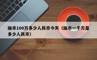 缅币100万多少人民币今天（缅币一千万是多少人民币）