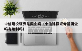 中信建投证券是国企吗（中信建投证券是国企吗有编制吗）