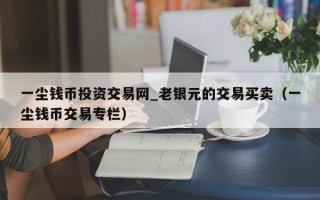 一尘钱币投资交易网_老银元的交易买卖（一尘钱币交易专栏）