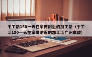 手工活150一天在家做附近的加工活（手工活150一天在家做附近的加工活广州车陂）