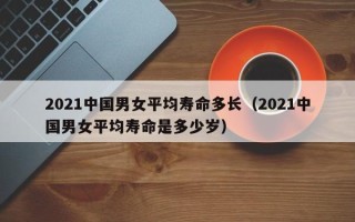 2021中国男女平均寿命多长（2021中国男女平均寿命是多少岁）