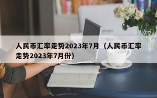 人民币汇率走势2023年7月（人民币汇率走势2023年7月份）