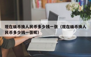 现在缅币换人民币多少钱一张（现在缅币换人民币多少钱一张呢）