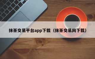 抹茶交易平台app下载（抹茶交易网下载）