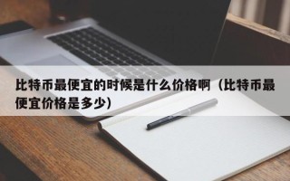 比特币最便宜的时候是什么价格啊（比特币最便宜价格是多少）