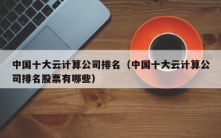 中国十大云计算公司排名（中国十大云计算公司排名股票有哪些）