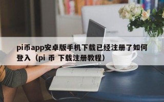 pi币app安卓版手机下载已经注册了如何登入（pi 币 下载注册教程）