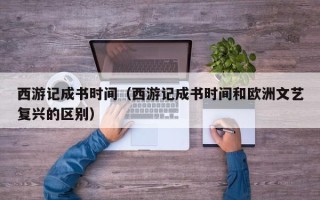 西游记成书时间（西游记成书时间和欧洲文艺复兴的区别）