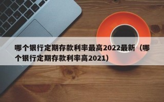 哪个银行定期存款利率最高2022最新（哪个银行定期存款利率高2021）