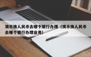 澳币换人民币去哪个银行办理（澳币换人民币去哪个银行办理业务）