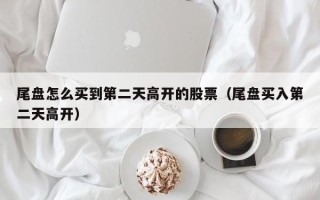 尾盘怎么买到第二天高开的股票（尾盘买入第二天高开）