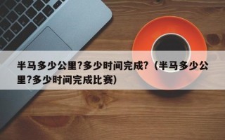 半马多少公里?多少时间完成?（半马多少公里?多少时间完成比赛）