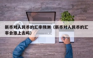 新币对人民币的汇率预测（新币对人民币的汇率会涨上去吗）