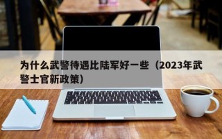 为什么武警待遇比陆军好一些（2023年武警士官新政策）