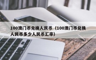 100澳门币兑换人民币（100澳门币兑换人民币多少人民币汇率）