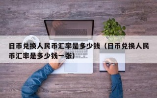 日币兑换人民币汇率是多少钱（日币兑换人民币汇率是多少钱一张）