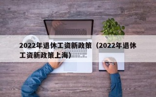 2022年退休工资新政策（2022年退休工资新政策上海）