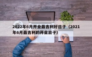 2022年6月开业最吉利好日子（2021年6月最吉利的开业日子）