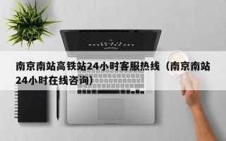 南京南站高铁站24小时客服热线（南京南站24小时在线咨询）