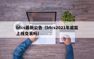 btcs最新公告（btcs2021年底能上线交易吗）