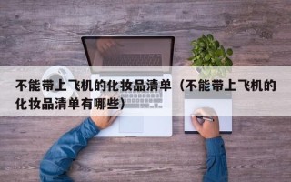 不能带上飞机的化妆品清单（不能带上飞机的化妆品清单有哪些）