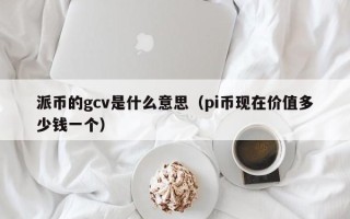 派币的gcv是什么意思（pi币现在价值多少钱一个）