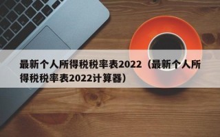 最新个人所得税税率表2022（最新个人所得税税率表2022计算器）