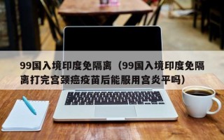 99国入境印度免隔离（99国入境印度免隔离打完宫颈癌疫苗后能服用宫炎平吗）