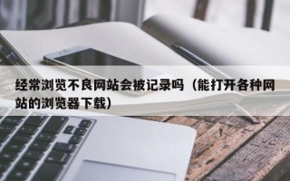 经常浏览不良网站会被记录吗（能打开各种网站的浏览器下载）