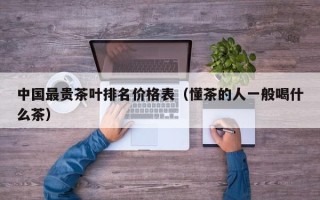 中国最贵茶叶排名价格表（懂茶的人一般喝什么茶）