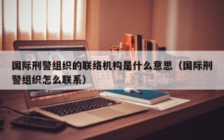 国际刑警组织的联络机构是什么意思（国际刑警组织怎么联系）