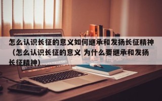 怎么认识长征的意义如何继承和发扬长征精神（怎么认识长征的意义 为什么要继承和发扬长征精神）