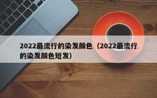 2022最流行的染发颜色（2022最流行的染发颜色短发）