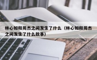 林心如和周杰之间发生了什么（林心如和周杰之间发生了什么故事）