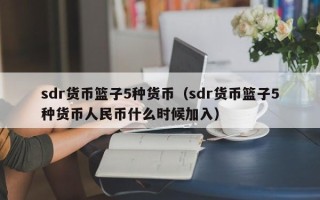 sdr货币篮子5种货币（sdr货币篮子5种货币人民币什么时候加入）