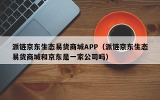 派链京东生态易货商城APP（派链京东生态易货商城和京东是一家公司吗）