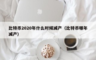 比特币2020年什么时候减产（比特币哪年减产）