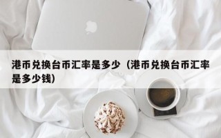 港币兑换台币汇率是多少（港币兑换台币汇率是多少钱）