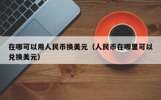 在哪可以用人民币换美元（人民币在哪里可以兑换美元）