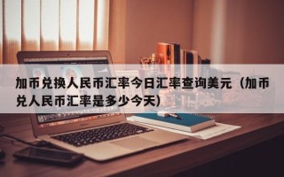 加币兑换人民币汇率今日汇率查询美元（加币兑人民币汇率是多少今天）