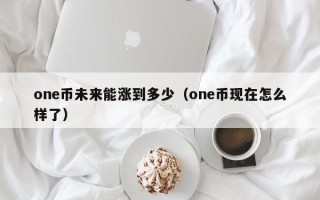 one币未来能涨到多少（one币现在怎么样了）