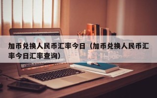 加币兑换人民币汇率今日（加币兑换人民币汇率今日汇率查询）