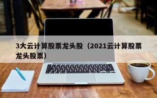 3大云计算股票龙头股（2021云计算股票龙头股票）