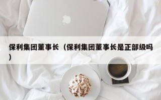 保利集团董事长（保利集团董事长是正部级吗）